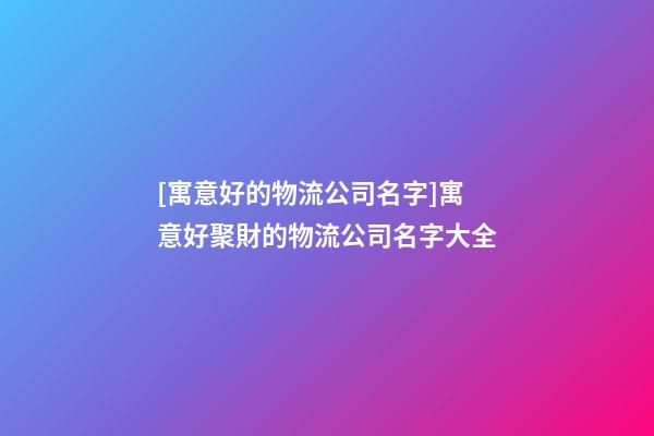[寓意好的物流公司名字]寓意好聚財的物流公司名字大全-第1張-公司起名-玄機派